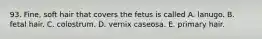 93. Fine, soft hair that covers the fetus is called A. lanugo. B. fetal hair. C. colostrum. D. vernix caseosa. E. primary hair.