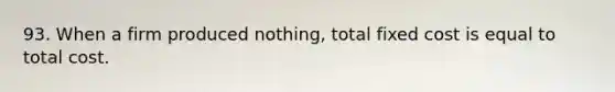 93. When a firm produced nothing, total fixed cost is equal to total cost.