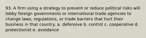 93. A firm using a strategy to prevent or reduce political risks will lobby foreign governments or international trade agencies to change laws, regulations, or trade barriers that hurt their business in that country. a. defensive b. control c. cooperative d. protectionist e. avoidance