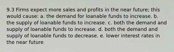 9.3 Firms expect more sales and profits in the near future; this would cause: a. the demand for loanable funds to increase. b. the supply of loanable funds to increase. c. both the demand and supply of loanable funds to increase. d. both the demand and supply of loanable funds to decrease. e. lower interest rates in the near future