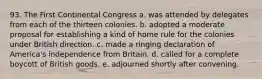 93. The First Continental Congress a. was attended by delegates from each of the thirteen colonies. b. adopted a moderate proposal for establishing a kind of home rule for the colonies under British direction. c. made a ringing declaration of America's independence from Britain. d. called for a complete boycott of British goods. e. adjourned shortly after convening.