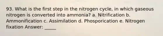 93. What is the first step in the nitrogen cycle, in which gaseous nitrogen is converted into ammonia? a. Nitrification b. Ammonification c. Assimilation d. Phosporication e. Nitrogen fixation Answer: _____