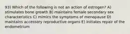 93) Which of the following is not an action of estrogen? A) stimulates bone growth B) maintains female secondary sex characteristics C) mimics the symptoms of menopause D) maintains accessory reproductive organs E) initiates repair of the endometrium