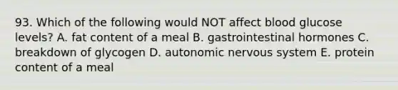 93. Which of the following would NOT affect blood glucose levels? A. fat content of a meal B. gastrointestinal hormones C. breakdown of glycogen D. autonomic nervous system E. protein content of a meal