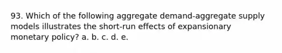 93. Which of the following aggregate demand-aggregate supply models illustrates the short-run effects of expansionary monetary policy? a. b. c. d. e.