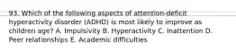 93. Which of the following aspects of attention-deficit hyperactivity disorder (ADHD) is most likely to improve as children age? A. Impulsivity B. Hyperactivity C. Inattention D. Peer relationships E. Academic difficulties