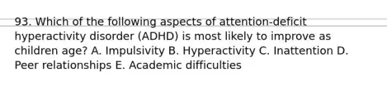 93. Which of the following aspects of attention-deficit hyperactivity disorder (ADHD) is most likely to improve as children age? A. Impulsivity B. Hyperactivity C. Inattention D. Peer relationships E. Academic difficulties