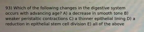 93) Which of the following changes in the digestive system occurs with advancing age? A) a decrease in smooth tone B) weaker peristaltic contractions C) a thinner epithelial lining D) a reduction in epithelial stem cell division E) all of the above