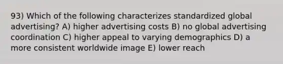 93) Which of the following characterizes standardized global advertising? A) higher advertising costs B) no global advertising coordination C) higher appeal to varying demographics D) a more consistent worldwide image E) lower reach