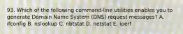 93. Which of the following command-line utilities enables you to generate Domain Name System (DNS) request messages? A. ifconfig B. nslookup C. nbtstat D. netstat E. iperf