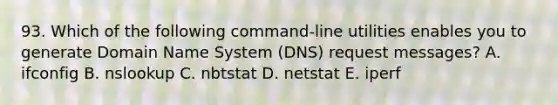 93. Which of the following command-line utilities enables you to generate Domain Name System (DNS) request messages? A. ifconfig B. nslookup C. nbtstat D. netstat E. iperf