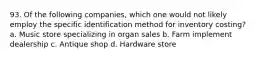 93. Of the following companies, which one would not likely employ the specific identification method for inventory costing? a. Music store specializing in organ sales b. Farm implement dealership c. Antique shop d. Hardware store