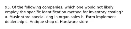 93. Of the following companies, which one would not likely employ the specific identification method for inventory costing? a. Music store specializing in organ sales b. Farm implement dealership c. Antique shop d. Hardware store