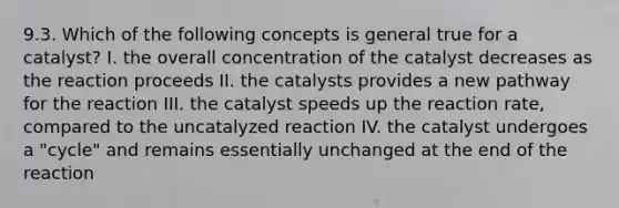 9.3. Which of the following concepts is general true for a catalyst? I. the overall concentration of the catalyst decreases as the reaction proceeds II. the catalysts provides a new pathway for the reaction III. the catalyst speeds up the reaction rate, compared to the uncatalyzed reaction IV. the catalyst undergoes a "cycle" and remains essentially unchanged at the end of the reaction