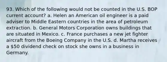 93. Which of the following would not be counted in the U.S. BOP current account? a. Helen an American oil engineer is a paid adviser to Middle Eastern countries in the area of petroleum extraction. b. General Motors Corporation owns buildings that are situated in Mexico. c. France purchases a new jet fighter aircraft from the Boeing Company in the U.S. d. Martha receives a 50 dividend check on stock she owns in a business in Germany.