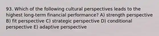 93. Which of the following cultural perspectives leads to the highest long-term financial performance? A) strength perspective B) fit perspective C) strategic perspective D) conditional perspective E) adaptive perspective