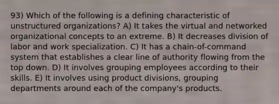 93) Which of the following is a defining characteristic of unstructured organizations? A) It takes the virtual and networked organizational concepts to an extreme. B) It decreases division of labor and work specialization. C) It has a chain-of-command system that establishes a clear line of authority flowing from the top down. D) It involves grouping employees according to their skills. E) It involves using product divisions, grouping departments around each of the company's products.