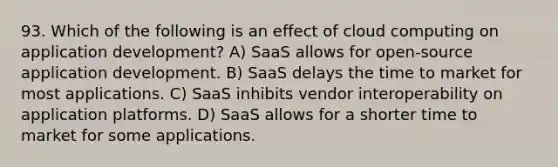 93. Which of the following is an effect of cloud computing on application development? A) SaaS allows for open-source application development. B) SaaS delays the time to market for most applications. C) SaaS inhibits vendor interoperability on application platforms. D) SaaS allows for a shorter time to market for some applications.