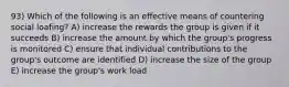 93) Which of the following is an effective means of countering social loafing? A) increase the rewards the group is given if it succeeds B) increase the amount by which the group's progress is monitored C) ensure that individual contributions to the group's outcome are identified D) increase the size of the group E) increase the group's work load