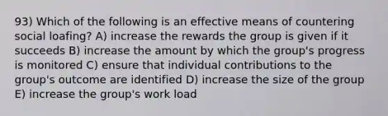 93) Which of the following is an effective means of countering social loafing? A) increase the rewards the group is given if it succeeds B) increase the amount by which the group's progress is monitored C) ensure that individual contributions to the group's outcome are identified D) increase the size of the group E) increase the group's work load