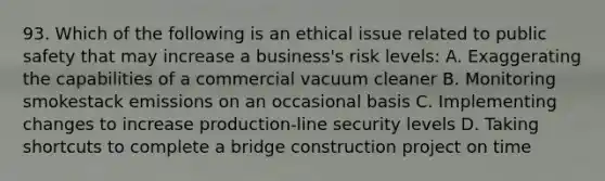 93. Which of the following is an ethical issue related to public safety that may increase a business's risk levels: A. Exaggerating the capabilities of a commercial vacuum cleaner B. Monitoring smokestack emissions on an occasional basis C. Implementing changes to increase production-line security levels D. Taking shortcuts to complete a bridge construction project on time