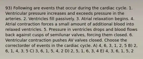 93) Following are events that occur during the cardiac cycle. 1. Ventricular pressure increases and exceeds pressure in the arteries. 2. Ventricles fill passively. 3. Atrial relaxation begins. 4. Atrial contraction forces a small amount of additional blood into relaxed ventricles. 5. Pressure in ventricles drops and blood flows back against cusps of semilunar valves, forcing them closed. 6. Ventricular contraction pushes AV valves closed. Choose the correctorder of events in the cardiac cycle. A) 4, 6, 3, 1, 2, 5 B) 2, 6, 1, 4, 3, 5 C) 3, 6, 1, 5, 4, 2 D) 2, 5, 1, 6, 3, 4 E) 4, 3, 6, 1, 5, 2