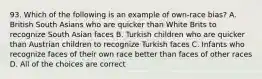 93. Which of the following is an example of own-race bias? A. British South Asians who are quicker than White Brits to recognize South Asian faces B. Turkish children who are quicker than Austrian children to recognize Turkish faces C. Infants who recognize faces of their own race better than faces of other races D. All of the choices are correct