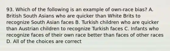 93. Which of the following is an example of own-race bias? A. British South Asians who are quicker than White Brits to recognize South Asian faces B. Turkish children who are quicker than Austrian children to recognize Turkish faces C. Infants who recognize faces of their own race better than faces of other races D. All of the choices are correct