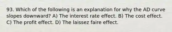 93. Which of the following is an explanation for why the AD curve slopes downward? A) The interest rate effect. B) The cost effect. C) The profit effect. D) The laissez faire effect.