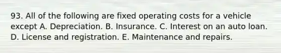 93. All of the following are fixed operating costs for a vehicle except A. Depreciation. B. Insurance. C. Interest on an auto loan. D. License and registration. E. Maintenance and repairs.