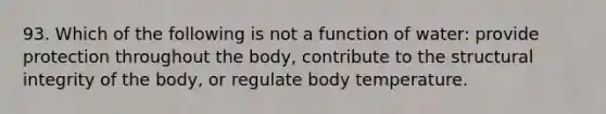 93. Which of the following is not a function of water: provide protection throughout the body, contribute to the structural integrity of the body, or regulate body temperature.