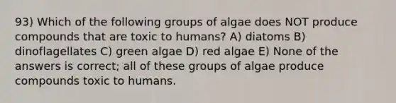 93) Which of the following groups of algae does NOT produce compounds that are toxic to humans? A) diatoms B) dinoflagellates C) green algae D) red algae E) None of the answers is correct; all of these groups of algae produce compounds toxic to humans.