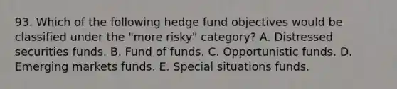 93. Which of the following hedge fund objectives would be classified under the "more risky" category? A. Distressed securities funds. B. Fund of funds. C. Opportunistic funds. D. Emerging markets funds. E. Special situations funds.