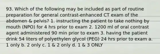 93. Which of the following may be included as part of routine preparation for general contrast-enhanced CT exam of the abdomen & pelvis? 1. instructing the patient to take nothing by mouth (NPO) for 4 hrs prior to exam 2. 1200 ml of oral contrast agent administered 90 min prior to exam 3. having the patient drink 54 liters of polyethylen glycol (PEG) 24 hrs prior to exam a. 1 only b. 2 only c. 1 & 2 only d. 1 & 3 ONLY