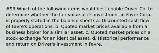 #93 Which of the following items would best enable Driver Co. to determine whether the fair value of its investment in Favre Corp. is properly stated in the balance sheet? a. Discounted cash flow of Favre's operations. b. Quoted market prices available from a business broker for a similar asset. c. Quoted market prices on a stock exchange for an identical asset. d. Historical performance and return on Driver's investment in Favre.