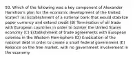 93. Which of the following was a key component of Alexander Hamilton's plan for the economic development of the United States? (A) Establishment of a national bank that would stabilize paper currency and extend credit (B) Termination of all trade with European countries in order to bolster the United States economy (C) Establishment of trade agreements with European colonies in the Western Hemisphere (D) Eradication of the national debt in order to create a small federal government (E) Reliance on the free market, with no government involvement in the economy