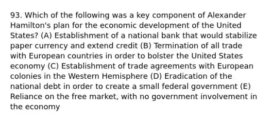 93. Which of the following was a key component of Alexander Hamilton's plan for the economic development of the United States? (A) Establishment of a national bank that would stabilize paper currency and extend credit (B) Termination of all trade with European countries in order to bolster the United States economy (C) Establishment of trade agreements with European colonies in the Western Hemisphere (D) Eradication of the national debt in order to create a small federal government (E) Reliance on the free market, with no government involvement in the economy