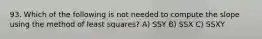 93. Which of the following is not needed to compute the slope using the method of least squares? A) SSY B) SSX C) SSXY