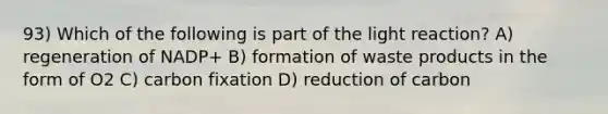 93) Which of the following is part of the light reaction? A) regeneration of NADP+ B) formation of waste products in the form of O2 C) carbon fixation D) reduction of carbon