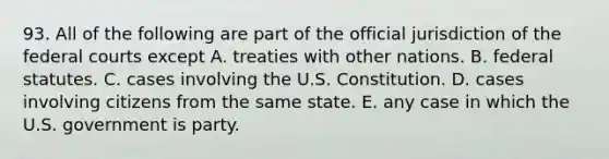 93. All of the following are part of the official jurisdiction of the <a href='https://www.questionai.com/knowledge/kzzdxYQ4u6-federal-courts' class='anchor-knowledge'>federal courts</a> except A. treaties with other nations. B. federal statutes. C. cases involving the U.S. Constitution. D. cases involving citizens from the same state. E. any case in which the U.S. government is party.