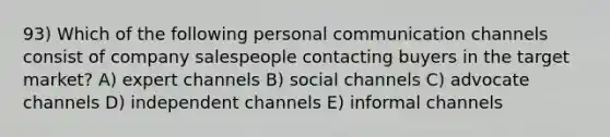 93) Which of the following personal communication channels consist of company salespeople contacting buyers in the target market? A) expert channels B) social channels C) advocate channels D) independent channels E) informal channels