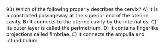 93) Which of the following properly describes the cervix? A) It is a constricted passageway at the superior end of the uterine cavity. B) It connects to the uterine cavity by the internal os. C) Its outer layer is called the perimetrium. D) It contains fingerlike projections called fimbriae. E) It connects the ampulla and infundibulum.