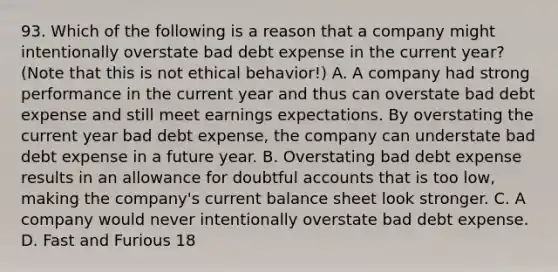 93. Which of the following is a reason that a company might intentionally overstate bad debt expense in the current year? (Note that this is not ethical behavior!) A. A company had strong performance in the current year and thus can overstate bad debt expense and still meet earnings expectations. By overstating the current year bad debt expense, the company can understate bad debt expense in a future year. B. Overstating bad debt expense results in an allowance for doubtful accounts that is too low, making the company's current balance sheet look stronger. C. A company would never intentionally overstate bad debt expense. D. Fast and Furious 18