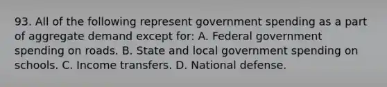 93. All of the following represent government spending as a part of aggregate demand except for: A. Federal government spending on roads. B. State and local government spending on schools. C. Income transfers. D. National defense.