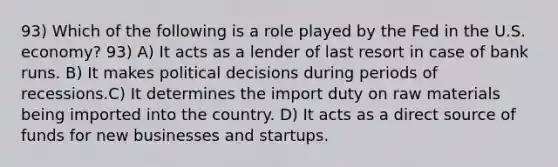 93) Which of the following is a role played by the Fed in the U.S. economy? 93) A) It acts as a lender of last resort in case of bank runs. B) It makes political decisions during periods of recessions.C) It determines the import duty on raw materials being imported into the country. D) It acts as a direct source of funds for new businesses and startups.