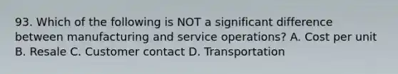 93. Which of the following is NOT a significant difference between manufacturing and service operations? A. Cost per unit B. Resale C. Customer contact D. Transportation