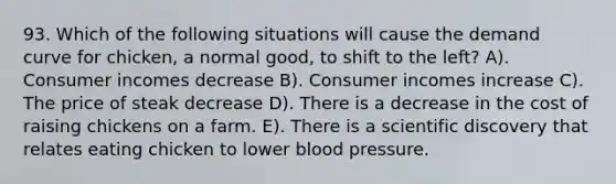 93. Which of the following situations will cause the demand curve for chicken, a normal good, to shift to the left? A). Consumer incomes decrease B). Consumer incomes increase C). The price of steak decrease D). There is a decrease in the cost of raising chickens on a farm. E). There is a scientific discovery that relates eating chicken to lower blood pressure.