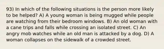 93) In which of the following situations is the person more likely to be helped? A) A young woman is being mugged while people are watching from their bedroom windows. B) An old woman with a cane trips and falls while crossing an isolated street. C) An angry mob watches while an old man is attacked by a dog. D) A woman collapses on the sidewalk of a crowded street.