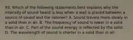 93. Which of the following statements best explains why the intensity of sound heard is less when a wall is placed between a source of sound and the listener? A. Sound travels more slowly in a solid than in air. B. The frequency of sound is lower in a solid than in air. C. Part of the sound energy is reflected by the solid. D. The wavelength of sound is shorter in a solid than in air.