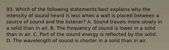 93. Which of the following statements best explains why the intensity of sound heard is less when a wall is placed between a source of sound and the listener? A. Sound travels more slowly in a solid than in air. B. The frequency of sound is lower in a solid than in air. C. Part of the sound energy is reflected by the solid. D. The wavelength of sound is shorter in a solid than in air.